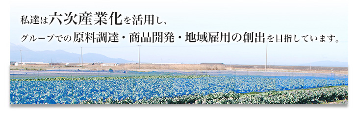 私達は六次産業化を活用し、グループでの原料調達・商品開発・地域雇用の創出を目指しています。